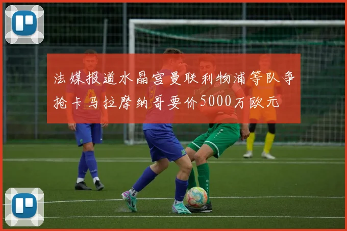 法媒报道水晶宫曼联利物浦等队争抢卡马拉摩纳哥要价5000万欧元