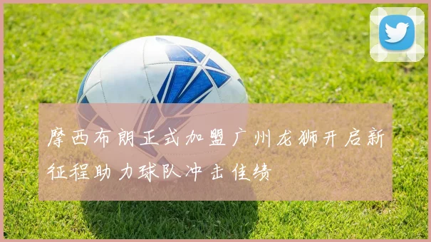 摩西布朗正式加盟广州龙狮开启新征程助力球队冲击佳绩