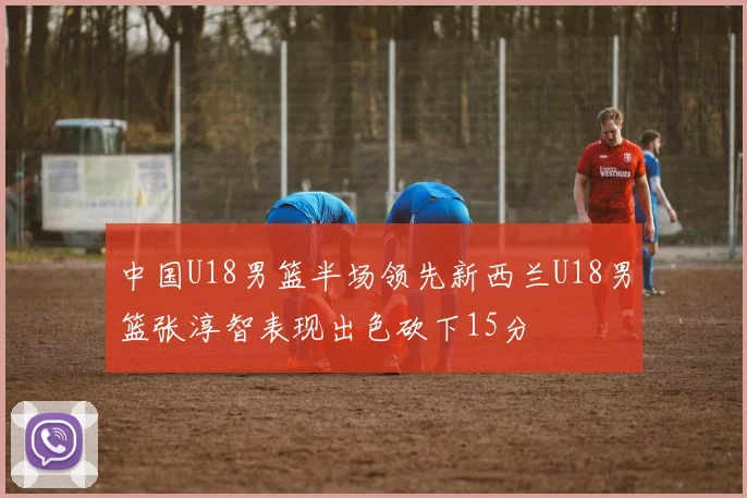 中国U18男篮半场领先新西兰U18男篮张淳智表现出色砍下15分