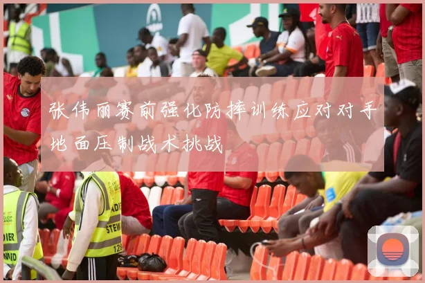 张伟丽赛前强化防摔训练应对对手地面压制战术挑战