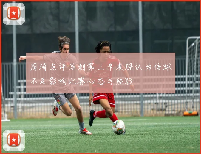 周琦点评马刺第三节表现认为传球不足影响比赛心态与经验