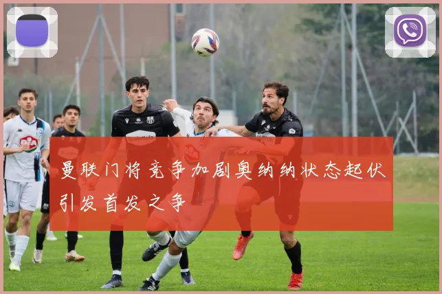 曼联门将竞争加剧奥纳纳状态起伏引发首发之争